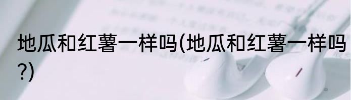 地瓜和红薯一样吗(地瓜和红薯一样吗?)