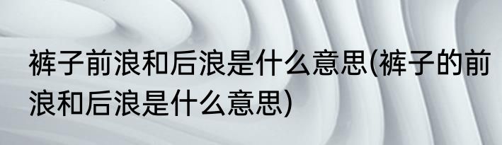 裤子前浪和后浪是什么意思(裤子的前浪和后浪是什么意思)