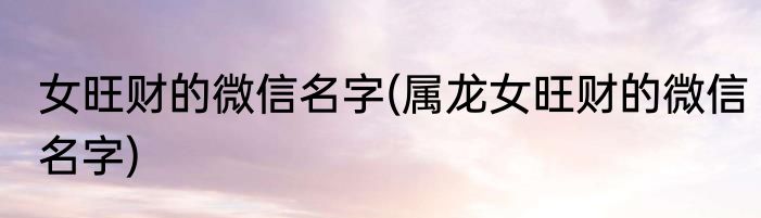 女旺财的微信名字(属龙女旺财的微信名字)