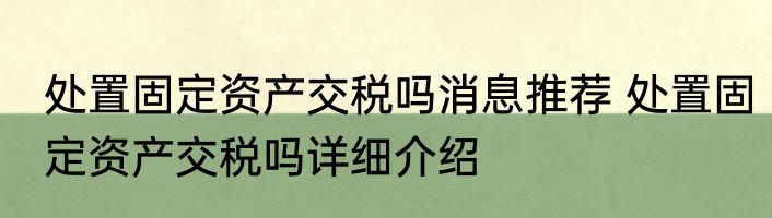 处置固定资产交税吗消息推荐 处置固定资产交税吗详细介绍