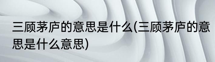 三顾茅庐的意思是什么(三顾茅庐的意思是什么意思)