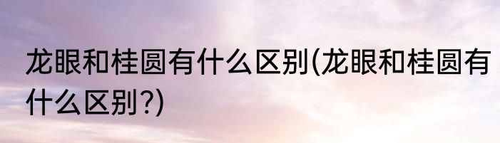 龙眼和桂圆有什么区别(龙眼和桂圆有什么区别?)