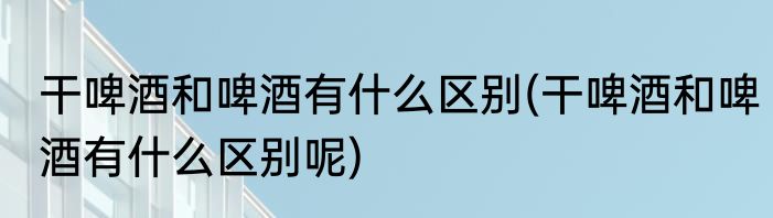 干啤酒和啤酒有什么区别(干啤酒和啤酒有什么区别呢)