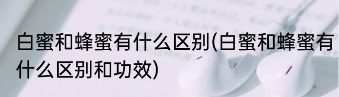 白蜜和蜂蜜有什么区别(白蜜和蜂蜜有什么区别和功效)