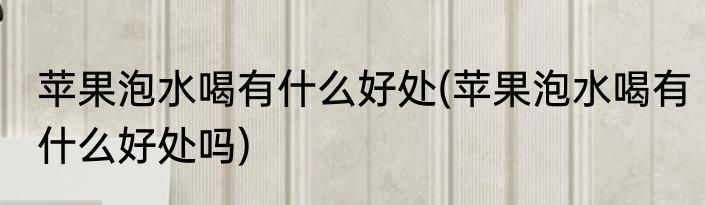 苹果泡水喝有什么好处(苹果泡水喝有什么好处吗)