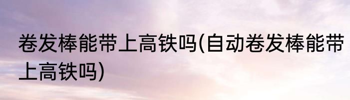 卷发棒能带上高铁吗(自动卷发棒能带上高铁吗)