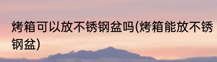 烤箱可以放不锈钢盆吗(烤箱能放不锈钢盆)