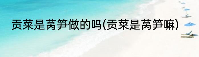 贡菜是莴笋做的吗(贡菜是莴笋嘛)