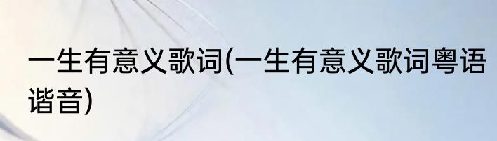一生有意义歌词(一生有意义歌词粤语谐音)