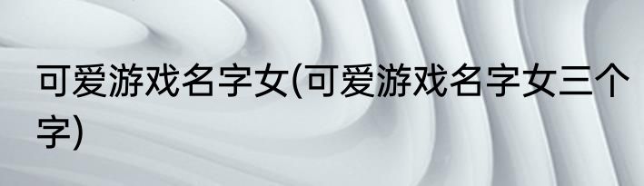 可爱游戏名字女(可爱游戏名字女三个字)