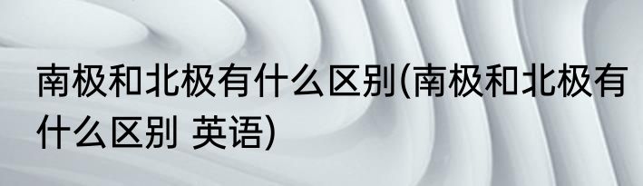 南极和北极有什么区别(南极和北极有什么区别 英语)