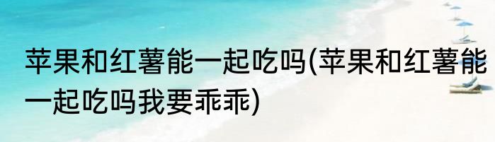 苹果和红薯能一起吃吗(苹果和红薯能一起吃吗我要乖乖)
