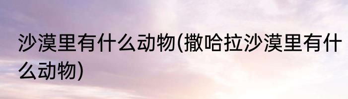 沙漠里有什么动物(撒哈拉沙漠里有什么动物)