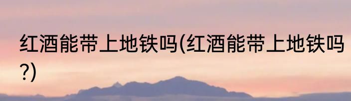红酒能带上地铁吗(红酒能带上地铁吗?)