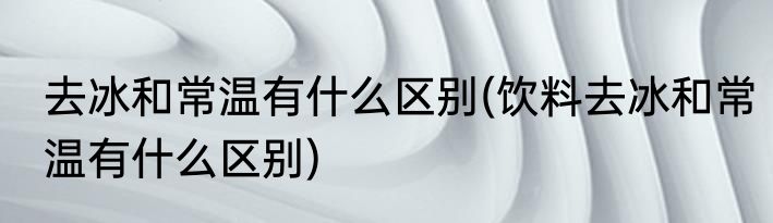 去冰和常温有什么区别(饮料去冰和常温有什么区别)