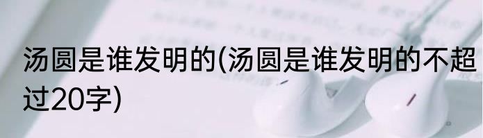汤圆是谁发明的(汤圆是谁发明的不超过20字)
