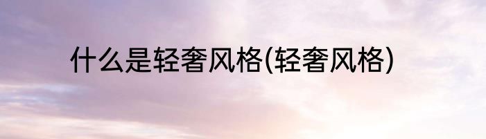 什么是轻奢风格(轻奢风格)