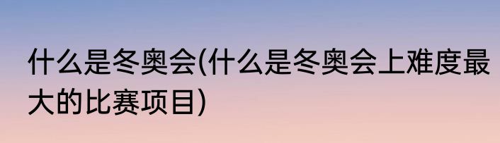 什么是冬奥会(什么是冬奥会上难度最大的比赛项目)