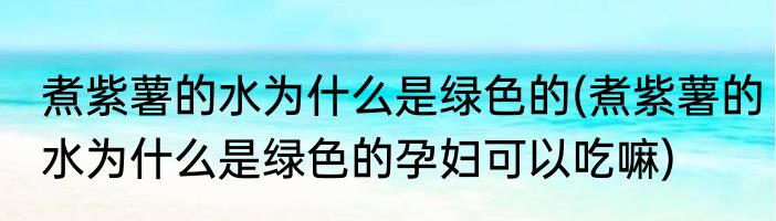 煮紫薯的水为什么是绿色的(煮紫薯的水为什么是绿色的孕妇可以吃嘛)