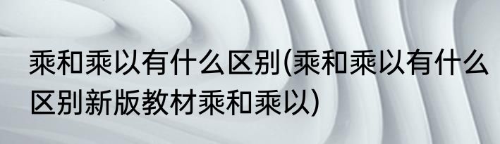乘和乘以有什么区别(乘和乘以有什么区别新版教材乘和乘以)