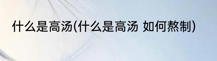 什么是高汤(什么是高汤 如何熬制)