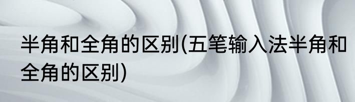 半角和全角的区别(五笔输入法半角和全角的区别)