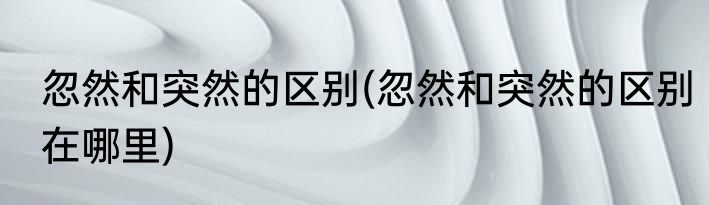 忽然和突然的区别(忽然和突然的区别在哪里)