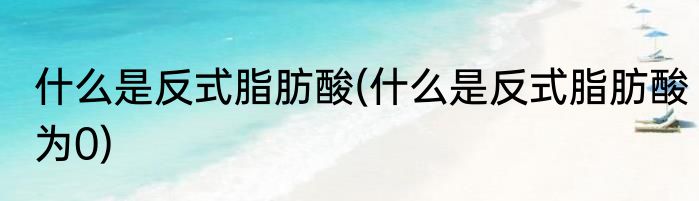 什么是反式脂肪酸(什么是反式脂肪酸为0)