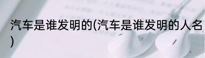 汽车是谁发明的(汽车是谁发明的人名)
