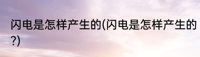 闪电是怎样产生的(闪电是怎样产生的?)