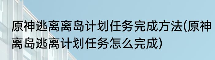 原神逃离离岛计划任务完成方法(原神离岛逃离计划任务怎么完成)