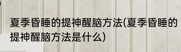 夏季昏睡的提神醒脑方法(夏季昏睡的提神醒脑方法是什么)