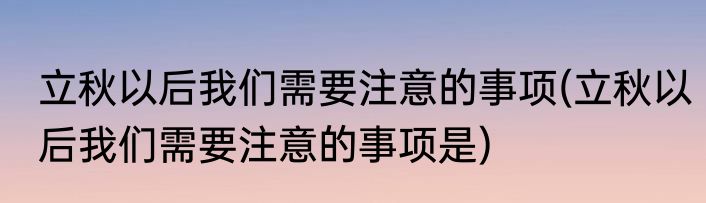 立秋以后我们需要注意的事项(立秋以后我们需要注意的事项是)