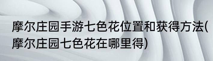 摩尔庄园手游七色花位置和获得方法(摩尔庄园七色花在哪里得)