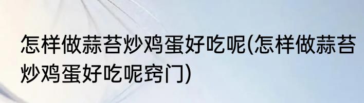 怎样做蒜苔炒鸡蛋好吃呢(怎样做蒜苔炒鸡蛋好吃呢窍门)