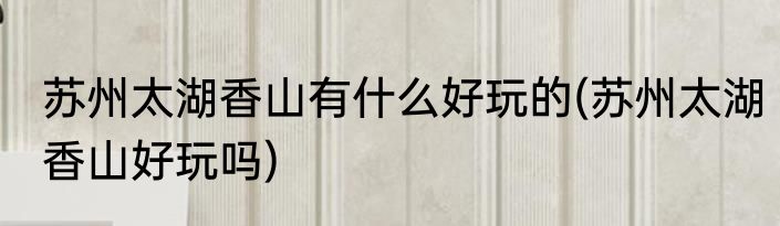 苏州太湖香山有什么好玩的(苏州太湖香山好玩吗)
