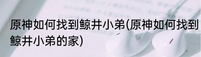 原神如何找到鲸井小弟(原神如何找到鲸井小弟的家)