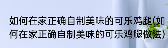 如何在家正确自制美味的可乐鸡腿(如何在家正确自制美味的可乐鸡腿做法)