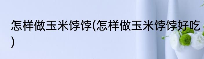 怎样做玉米饽饽(怎样做玉米饽饽好吃)