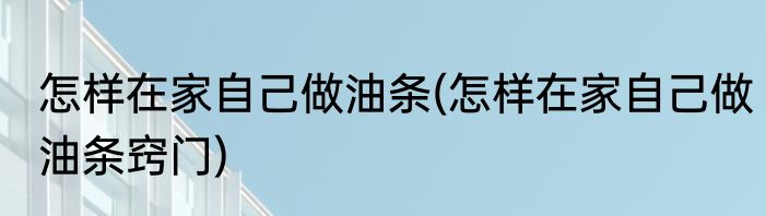 怎样在家自己做油条(怎样在家自己做油条窍门)
