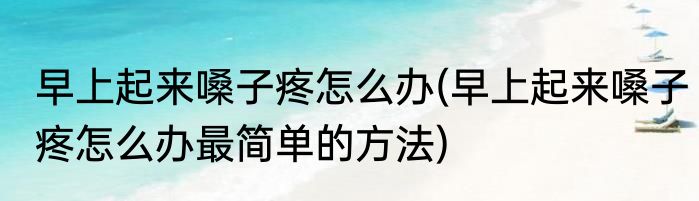 早上起来嗓子疼怎么办(早上起来嗓子疼怎么办最简单的方法)