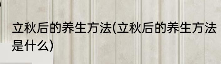 立秋后的养生方法(立秋后的养生方法是什么)