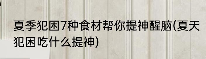 夏季犯困7种食材帮你提神醒脑(夏天犯困吃什么提神)