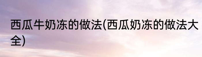 西瓜牛奶冻的做法(西瓜奶冻的做法大全)