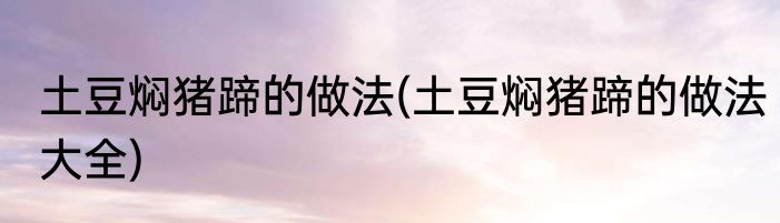 土豆焖猪蹄的做法(土豆焖猪蹄的做法大全)