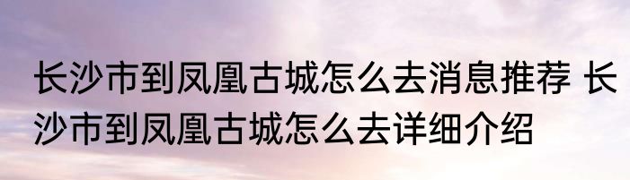 长沙市到凤凰古城怎么去消息推荐 长沙市到凤凰古城怎么去详细介绍
