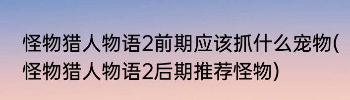 怪物猎人物语2前期应该抓什么宠物(怪物猎人物语2后期推荐怪物)