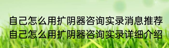 自己怎么用扩阴器咨询实录消息推荐 自己怎么用扩阴器咨询实录详细介绍