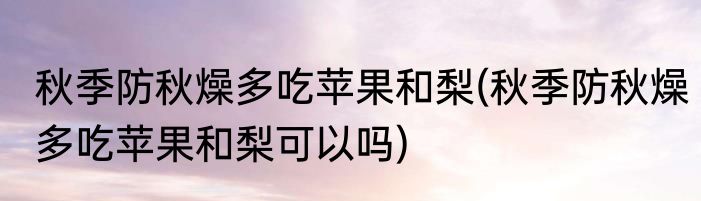 秋季防秋燥多吃苹果和梨(秋季防秋燥多吃苹果和梨可以吗)