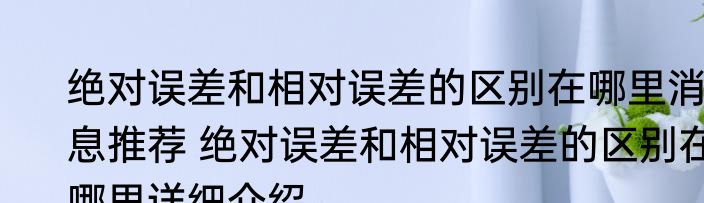 绝对误差和相对误差的区别在哪里消息推荐 绝对误差和相对误差的区别在哪里详细介绍